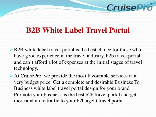 B2B White Label Travel Portal
 B2B white label travel portal is the best choice for those who
have good experience in the travel industry, b2b travel portal
and can’t afford a lot of expenses at the initial stages of travel
technology.
 At CruisePro, we provide the most favourable services at a
very budget price. Get a complete and desirable Business To
Business white label travel portal design for your brand.
Promote your business as the best b2b travel portal and get
more and more traffic to your b2b agent travel portal.
 