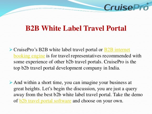 B2B White Label Travel Portal
 CruisePro’s B2B white label travel portal or B2B internet
booking engine is for travel representatives recommended with
some experience of other b2b travel portals. CruisePro is the
top b2b travel portal development company in India.
 And within a short time, you can imagine your business at
great heights. Let’s begin the discussion, you are just a query
away from the best b2b white label travel portal. Take the demo
of b2b travel portal software and choose on your own.
 