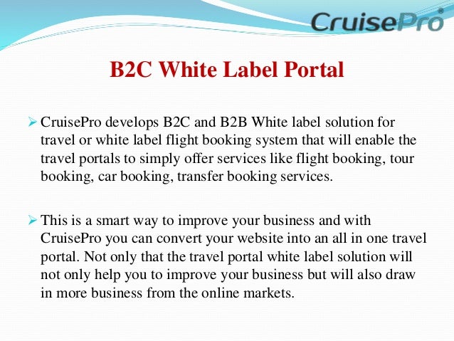 B2C White Label Portal
 CruisePro develops B2C and B2B White label solution for
travel or white label flight booking system that will enable the
travel portals to simply offer services like flight booking, tour
booking, car booking, transfer booking services.
 This is a smart way to improve your business and with
CruisePro you can convert your website into an all in one travel
portal. Not only that the travel portal white label solution will
not only help you to improve your business but will also draw
in more business from the online markets.
 