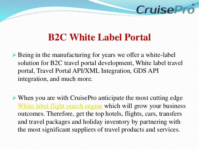 B2C White Label Portal
 Being in the manufacturing for years we offer a white-label
solution for B2C travel portal development, White label travel
portal, Travel Portal API/XML Integration, GDS API
integration, and much more.
 When you are with CruisePro anticipate the most cutting edge
White label flight search engine which will grow your business
outcomes. Therefore, get the top hotels, flights, cars, transfers
and travel packages and holiday inventory by partnering with
the most significant suppliers of travel products and services.
 