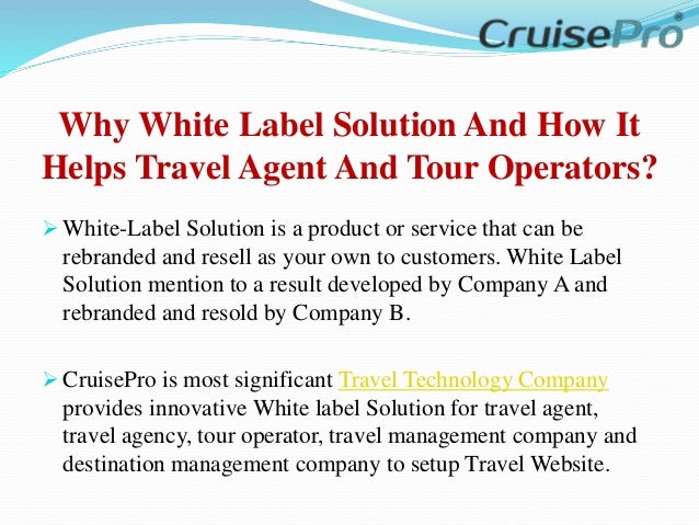 Why White Label Solution And How It
Helps Travel Agent And Tour Operators?
 White-Label Solution is a product or service that can be
rebranded and resell as your own to customers. White Label
Solution mention to a result developed by Company A and
rebranded and resold by Company B.
 CruisePro is most significant Travel Technology Company
provides innovative White label Solution for travel agent,
travel agency, tour operator, travel management company and
destination management company to setup Travel Website.
 