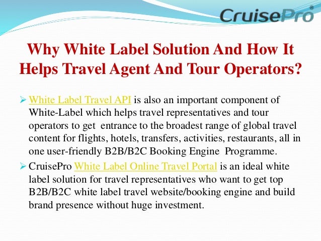 Why White Label Solution And How It
Helps Travel Agent And Tour Operators?
 White Label Travel API is also an important component of
White-Label which helps travel representatives and tour
operators to get entrance to the broadest range of global travel
content for flights, hotels, transfers, activities, restaurants, all in
one user-friendly B2B/B2C Booking Engine Programme.
 CruisePro White Label Online Travel Portal is an ideal white
label solution for travel representatives who want to get top
B2B/B2C white label travel website/booking engine and build
brand presence without huge investment.
 