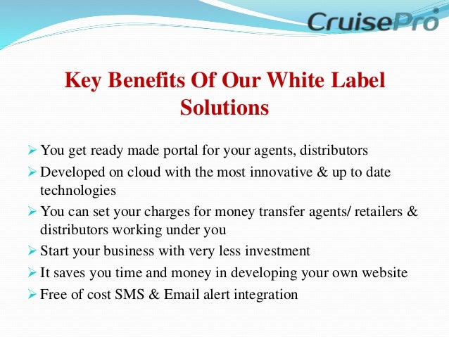 Key Benefits Of Our White Label
Solutions
 You get ready made portal for your agents, distributors
 Developed on cloud with the most innovative & up to date
technologies
 You can set your charges for money transfer agents/ retailers &
distributors working under you
 Start your business with very less investment
 It saves you time and money in developing your own website
 Free of cost SMS & Email alert integration
 