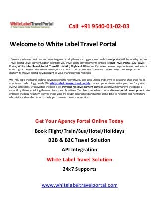 Call: +91 9540-01-02-03
Welcome to White Label Travel Portal
If you are in travel businessandwanttogrowrapidlythancreatingyour ownweb travel portal will be worthydecision.
Travel portal Development.cominprovidesyoutravel portal developmentservicelike B2BTravel Portal, B2C Travel
Portal, White Label Travel Portal, Travel Portal API, Flightxml API more.If youare developingyourtravel businessor
enteringforthe firsttime ine-business,we are here tohelpyoufindall the travel relatedsolutions.We provide
customizedtravel portal developmenttoyourchangingrequirements.
We influence the travel technologymarketwithinnovativebusinesssolutionsandstrive tobe a one-stopshopforall
your travel technologyneeds.We White Label developtravel portals thatcan generate monetaryreturnsforyouat
everysingle click.Byprovidingthe bestclass travel portal developmentservices we strive toimprove the client’s
capability,therebyhelpingthemachieve theirobjectives.The objectivebehindtourand travel portal developmentisto
enhance the businessterritoryforthose whoare dealinginthisfieldandat the same time tohelpthe online visitors
whovisitssuchwebsiteswiththe hope toaccessthe relatedservice.
Get Your Agency Portal Online Today
Book Flight/Train/Bus/Hotel/Holidays
B2B & B2C Travel Solution
API Integration
White Label Travel Solution
24x7 Supports
www.whitelabeltravelportal.com
 