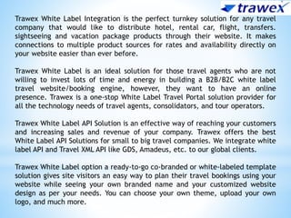 Trawex White Label Integration is the perfect turnkey solution for any travel
company that would like to distribute hotel, rental car, flight, transfers.
sightseeing and vacation package products through their website. It makes
connections to multiple product sources for rates and availability directly on
your website easier than ever before.
Trawex White Label is an ideal solution for those travel agents who are not
willing to invest lots of time and energy in building a B2B/B2C white label
travel website/booking engine, however, they want to have an online
presence. Trawex is a one-stop White Label Travel Portal solution provider for
all the technology needs of travel agents, consolidators, and tour operators.
Trawex White Label API Solution is an effective way of reaching your customers
and increasing sales and revenue of your company. Trawex offers the best
White Label API Solutions for small to big travel companies. We integrate white
label API and Travel XML API like GDS, Amadeus, etc. to our global clients.
Trawex White Label option a ready-to-go co-branded or white-labeled template
solution gives site visitors an easy way to plan their travel bookings using your
website while seeing your own branded name and your customized website
design as per your needs. You can choose your own theme, upload your own
logo, and much more.
 