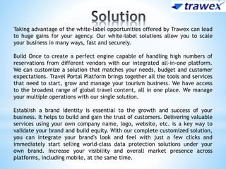 Taking advantage of the white-label opportunities offered by Trawex can lead
to huge gains for your agency. Our white-label solutions allow you to scale
your business in many ways, fast and securely.
Build Once to create a perfect engine capable of handling high numbers of
reservations from different vendors with our integrated all-in-one platform.
We can customize a solution that matches your needs, budget and customer
expectations. Travel Portal Platform brings together all the tools and services
that need to start, grow and manage your tourism business. We have access
to the broadest range of global travel content, all in one place. We manage
your multiple operations with our single solution.
Establish a brand identity is essential to the growth and success of your
business. It helps to build and gain the trust of customers. Delivering valuable
services using your own company name, logo, website, etc. is a key way to
validate your brand and build equity. With our complete customized solution,
you can integrate your brand's look and feel with just a few clicks and
immediately start selling world-class data protection solutions under your
own brand. Increase your visibility and overall market presence across
platforms, including mobile, at the same time.
 