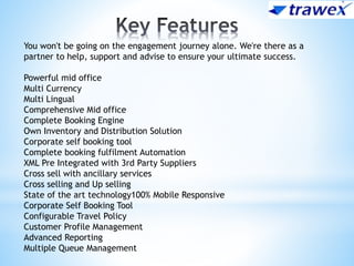 You won't be going on the engagement journey alone. We're there as a
partner to help, support and advise to ensure your ultimate success.
Powerful mid office
Multi Currency
Multi Lingual
Comprehensive Mid office
Complete Booking Engine
Own Inventory and Distribution Solution
Corporate self booking tool
Complete booking fulfilment Automation
XML Pre Integrated with 3rd Party Suppliers
Cross sell with ancillary services
Cross selling and Up selling
State of the art technology100% Mobile Responsive
Corporate Self Booking Tool
Configurable Travel Policy
Customer Profile Management
Advanced Reporting
Multiple Queue Management
 