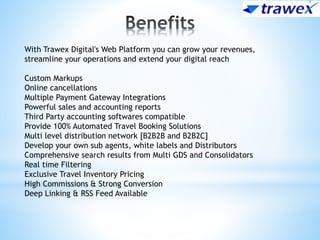 With Trawex Digital's Web Platform you can grow your revenues,
streamline your operations and extend your digital reach
Custom Markups
Online cancellations
Multiple Payment Gateway Integrations
Powerful sales and accounting reports
Third Party accounting softwares compatible
Provide 100% Automated Travel Booking Solutions
Multi level distribution network [B2B2B and B2B2C]
Develop your own sub agents, white labels and Distributors
Comprehensive search results from Multi GDS and Consolidators
Real time Filtering
Exclusive Travel Inventory Pricing
High Commissions & Strong Conversion
Deep Linking & RSS Feed Available
 