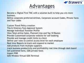 Become a 'Digital First TMC with a solution built to help you win more
business.
Define corporate preferred Airlines, Corporate account Codes, Private fares
and Tour codes
Custom Travel Policy creation
Trip & Itinerary Fare Approval System
Manage Individual Traveller Profile
View Total airline Sales, Planned trips and Top 10 Routes
Provide Customised corporate website for self booking
Provide and manage credit limits to client
Define user roles to control access level for each employee
Real time Reports to track and respond to market
Add products from multiple suppliers
track business productivity and profitability real time through dash board
Sell published fares, GDS private fares
Import PNR
GDS Window-Virtual GDS Terminal
 