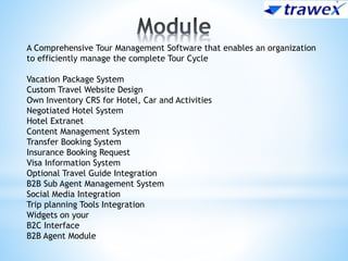 A Comprehensive Tour Management Software that enables an organization
to efficiently manage the complete Tour Cycle
Vacation Package System
Custom Travel Website Design
Own Inventory CRS for Hotel, Car and Activities
Negotiated Hotel System
Hotel Extranet
Content Management System
Transfer Booking System
Insurance Booking Request
Visa Information System
Optional Travel Guide Integration
B2B Sub Agent Management System
Social Media Integration
Trip planning Tools Integration
Widgets on your
B2C Interface
B2B Agent Module
 