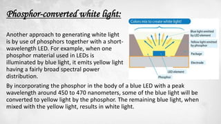 Phosphor-converted white light:
Another approach to generating white light
is by use of phosphors together with a short-
wavelength LED. For example, when one
phosphor material used in LEDs is
illuminated by blue light, it emits yellow light
having a fairly broad spectral power
distribution.
By incorporating the phosphor in the body of a blue LED with a peak
wavelength around 450 to 470 nanometers, some of the blue light will be
converted to yellow light by the phosphor. The remaining blue light, when
mixed with the yellow light, results in white light.
 