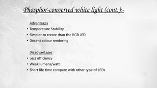 Advantages
• Temperature Stability
• Simpler to create than the RGB LED
• Decent colour rendering
Disadvantages
• Less efficiency
• Weak lumens/watt
• Short life time compare with other type of LEDs
Phosphor-converted white light (cont.):-
 