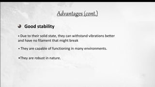 Good stability
• Due to their solid state, they can withstand vibrations better
and have no filament that might break
• They are capable of functioning in many environments.
•They are robust in nature.
Advantages (cont.)
 