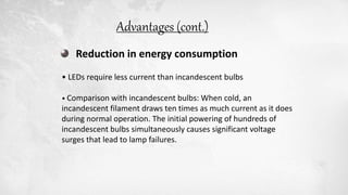 Reduction in energy consumption
• LEDs require less current than incandescent bulbs
• Comparison with incandescent bulbs: When cold, an
incandescent filament draws ten times as much current as it does
during normal operation. The initial powering of hundreds of
incandescent bulbs simultaneously causes significant voltage
surges that lead to lamp failures.
Advantages (cont.)
 