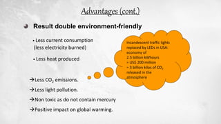 Result double environment-friendly
• Less current consumption
(less electricity burned)
• Less heat produced
Less CO2 emissions.
Less light pollution.
Non toxic as do not contain mercury
Positive impact on global warming.
Incandescent traffic lights
replaced by LEDs in USA:
economy of
2.5 billion kWhours
= US$ 200 million
= 3 billion kilos of CO2
released in the
atmosphere
Advantages (cont.)
 