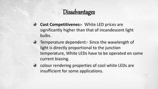 Disadvantages
Cost Competitivenes:- White LED prices are
significantly higher than that of incandescent light
bulbs.
Temperature dependent:- Since the wavelength of
light is directly proportional to the junction
temperature, White LEDs have to be operated on same
current biasing.
colour rendering properties of cool white LEDs are
insufficient for some applications.
 