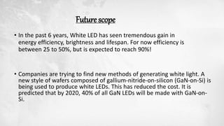 Future scope
• In the past 6 years, White LED has seen tremendous gain in
energy efficiency, brightness and lifespan. For now efficiency is
between 25 to 50%, but is expected to reach 90%!
• Companies are trying to find new methods of generating white light. A
new style of wafers composed of gallium-nitride-on-silicon (GaN-on-Si) is
being used to produce white LEDs. This has reduced the cost. It is
predicted that by 2020, 40% of all GaN LEDs will be made with GaN-on-
Si.
 