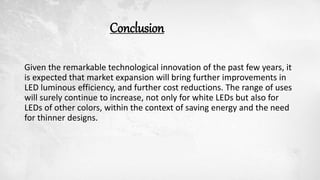 Conclusion
Given the remarkable technological innovation of the past few years, it
is expected that market expansion will bring further improvements in
LED luminous efficiency, and further cost reductions. The range of uses
will surely continue to increase, not only for white LEDs but also for
LEDs of other colors, within the context of saving energy and the need
for thinner designs.
 