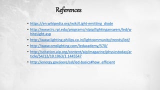 References
• https://en.wikipedia.org/wiki/Light-emitting_diode
• http://www.lrc.rpi.edu/programs/nlpip/lightinganswers/led/w
hiteLight.asp
• http://www.lighting.philips.co.in/lightcommunity/trends/led/
• http://www.omslighting.com/ledacademy/570/
• http://scitation.aip.org/content/aip/magazine/physicstoday/ar
ticle/54/12/10.1063/1.1445547
• http://energy.gov/eere/ssl/led-basics#how_efficient
 