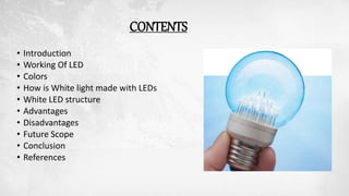 CONTENTS
• Introduction
• Working Of LED
• Colors
• How is White light made with LEDs
• White LED structure
• Advantages
• Disadvantages
• Future Scope
• Conclusion
• References
 