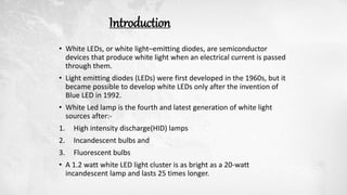 Introduction
• White LEDs, or white light–emitting diodes, are semiconductor
devices that produce white light when an electrical current is passed
through them.
• Light emitting diodes (LEDs) were first developed in the 1960s, but it
became possible to develop white LEDs only after the invention of
Blue LED in 1992.
• White Led lamp is the fourth and latest generation of white light
sources after:-
1. High intensity discharge(HID) lamps
2. Incandescent bulbs and
3. Fluorescent bulbs
• A 1.2 watt white LED light cluster is as bright as a 20-watt
incandescent lamp and lasts 25 times longer.
 