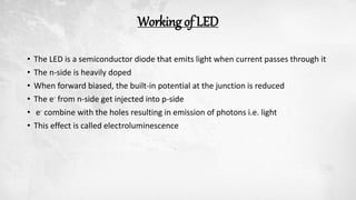 Working of LED
• The LED is a semiconductor diode that emits light when current passes through it
• The n-side is heavily doped
• When forward biased, the built-in potential at the junction is reduced
• The e- from n-side get injected into p-side
• e- combine with the holes resulting in emission of photons i.e. light
• This effect is called electroluminescence
 