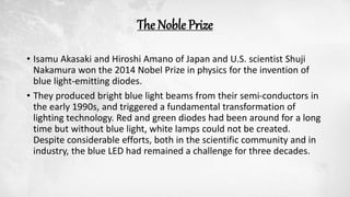 The Noble Prize
• Isamu Akasaki and Hiroshi Amano of Japan and U.S. scientist Shuji
Nakamura won the 2014 Nobel Prize in physics for the invention of
blue light-emitting diodes.
• They produced bright blue light beams from their semi-conductors in
the early 1990s, and triggered a fundamental transformation of
lighting technology. Red and green diodes had been around for a long
time but without blue light, white lamps could not be created.
Despite considerable efforts, both in the scientific community and in
industry, the blue LED had remained a challenge for three decades.
 