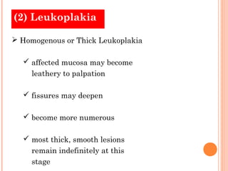 (2) Leukoplakia

 Homogenous or Thick Leukoplakia

   affected mucosa may become
     leathery to palpation

   fissures may deepen

   become more numerous

   most thick, smooth lesions
     remain indefinitely at this
     stage
 