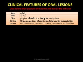 CLINICAL FEATURES OF ORAL LESIONS
Oral lesions often precedes skin lesions and may be the only one
Age
Sex
Site
Clinical
course

adult
♀>♂
gingiva, cheek, lips, tongue and palate.
Undergo periods of remission followed by exacerbation
emotional strain , overwork , anxiety , traumatism ,malnutrition.

Dr. Ahmed E-lNashar(2014)

 