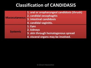 Classification of CANDIDASIS
1. oral or oropharyngeal candidosis (thrush)
2. candidal oesophagitis
Mucocutaneous
3. intestinal candidosis
4. candidal vaginitis.
1. Eyes
2. kidneys
Systemic
3. skin through hematogenous spread
4. visceral organs may be involved.

Dr. Ahmed E-lNashar(2014)

 