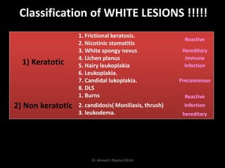 Classification of WHITE LESIONS !!!!!

1) Keratotic

2) Non keratotic

1. Frictional keratosis.
2. Nicotinic stomatitis
3. White spongy nevus
4. Lichen planus
5. Hairy leukoplakia
6. Leukoplakia.
7. Candidal lukoplakia.
8. DLS
1. Burns
2. candidosis( Moniliasis, thrush)
3. leukodema.

Dr. Ahmed E-lNashar(2014)

Reactive
Hereditary
Immune
Infection
Precancerous

Reactive
Infection
hereditary

 