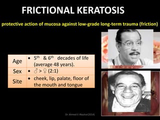 FRICTIONAL KERATOSIS
protective action of mucosa against low-grade long-term trauma (friction)

Age
Sex
Site

5th & 6th decades of life
(average 48 years).
♂ > ♀ (2:1)
cheek, lip, palate, floor of
the mouth and tongue

Dr. Ahmed E-lNashar(2014)

 