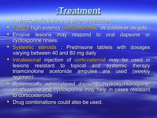 :Treatment
 Asymptomatic lesions require no treatment.
 Topical high-potency corticosteroids, as pastes or as gels.
 Erosive lesions may respond to oral dapsone or
cyclosporine rinses.
 Systemic steroids : Prednisone tablets with dosages
varying between 40 and 80 mg daily
 Intralesional injection of corticosteroid may be used in
lesions resistant to topical and systemic therapy
triamcinolone acetonide ampules are used (weekly
regimen).
 Systemically administered dapsone, hydroxychloroquine,
azathioprine and cyclosporine may help in cases resistant
to corticosteroids
 Drug combinations could also be used.

 