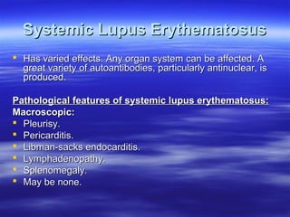 Systemic Lupus Erythematosus
 Has varied effects. Any organ system can be affected. A
great variety of autoantibodies, particularly antinuclear, is
produced.
Pathological features of systemic lupus erythematosus:
Macroscopic:
 Pleurisy.
 Pericarditis.
 Libman-sacks endocarditis.
 Lymphadenopathy.
 Splenomegaly.
 May be none.

 