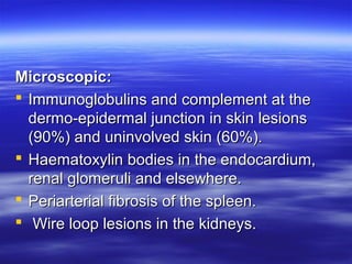 Microscopic:
 Immunoglobulins and complement at the
dermo-epidermal junction in skin lesions
(90%) and uninvolved skin (60%).
 Haematoxylin bodies in the endocardium,
renal glomeruli and elsewhere.
 Periarterial fibrosis of the spleen.
 Wire loop lesions in the kidneys.

 