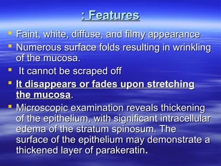 : Features
 Faint, white, diffuse, and filmy appearance
 Numerous surface folds resulting in wrinkling
of the mucosa.
 It cannot be scraped off
 It disappears or fades upon stretching
the mucosa.
 Microscopic examination reveals thickening
of the epithelium, with significant intracellular
edema of the stratum spinosum. The
surface of the epithelium may demonstrate a
thickened layer of parakeratin.

 