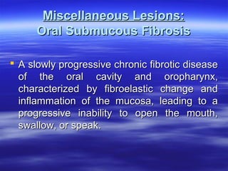 Miscellaneous Lesions:
Oral Submucous Fibrosis
 A slowly progressive chronic fibrotic disease
of the oral cavity and oropharynx,
characterized by fibroelastic change and
inflammation of the mucosa, leading to a
progressive inability to open the mouth,
swallow, or speak.

 