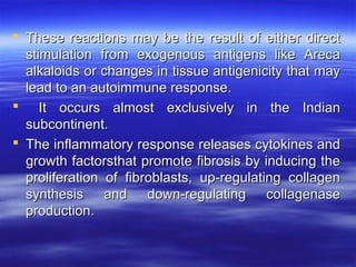  These reactions may be the result of either direct
stimulation from exogenous antigens like Areca
alkaloids or changes in tissue antigenicity that may
lead to an autoimmune response.
 It occurs almost exclusively in the Indian
subcontinent.
 The inflammatory response releases cytokines and
growth factorsthat promote fibrosis by inducing the
proliferation of fibroblasts, up-regulating collagen
synthesis and down-regulating collagenase
production.

 