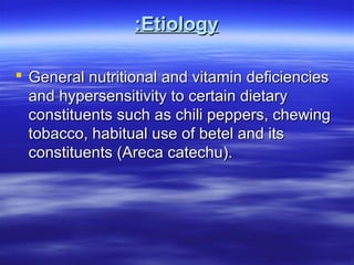 :Etiology
 General nutritional and vitamin deficiencies
and hypersensitivity to certain dietary
constituents such as chili peppers, chewing
tobacco, habitual use of betel and its
constituents (Areca catechu).

 