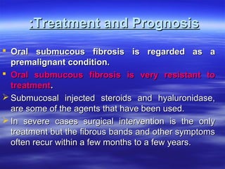 :Treatment and Prognosis
 Oral submucous fibrosis is regarded as a
premalignant condition.
 Oral submucous fibrosis is very resistant to
treatment.
 Submucosal injected steroids and hyaluronidase,
are some of the agents that have been used.
 In severe cases surgical intervention is the only
treatment but the fibrous bands and other symptoms
often recur within a few months to a few years.

 
