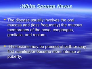 :White Sponge Nevus
 The disease usually involves the oral
mucosa and (less frequently) the mucous
membranes of the nose, esophagus,
genitalia, and rectum.
 The lesions may be present at birth or may
first manifest or become more intense at
puberty.

 