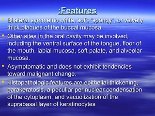 :Features
 Bilateral symmetric white, soft, “spongy”, or velvety
thick plaques of the buccal mucosa.
 Other sites in the oral cavity may be involved,
including the ventral surface of the tongue, floor of
the mouth, labial mucosa, soft palate, and alveolar
mucosa.
 Asymptomatic and does not exhibit tendencies
toward malignant change.
 Histopathologic features are epithelial thickening,
parakeratosis, a peculiar perinuclear condensation
of the cytoplasm, and vacuolization of the
suprabasal layer of keratinocytes

 