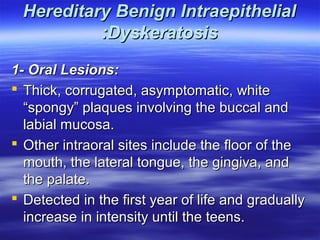 Hereditary Benign Intraepithelial
:Dyskeratosis
1- Oral Lesions:
 Thick, corrugated, asymptomatic, white
“spongy” plaques involving the buccal and
labial mucosa.
 Other intraoral sites include the floor of the
mouth, the lateral tongue, the gingiva, and
the palate.
 Detected in the first year of life and gradually
increase in intensity until the teens.

 