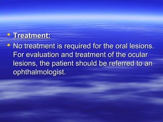  Treatment:
 No treatment is required for the oral lesions.
For evaluation and treatment of the ocular
lesions, the patient should be referred to an
ophthalmologist.

 