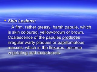  Skin Lesions:
A firm, rather greasy, harsh papule, which
is skin coloured, yellow-brown or brown.
Coalescence of the papules produces
irregular warty plaques or papillomatous
masses, which in the flexures, become
vegetating and malodorous.

 
