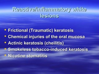 Reactive/inflammatory white
lesions






Frictional (Traumatic) keratosis
Chemical injuries of the oral mucosa
Actinic keratosis (cheilitis)
Smokeless tobacco-induced keratosis
Nicotine stomatitis

 