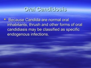 Oral Candidosis
 Because Candida are normal oral
inhabitants, thrush and other forms of oral
candidiasis may be classified as specific
endogenous infections.

 