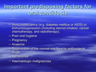 Important predisposing factors for
oral candidosis
– Immunodeficiency (e.g. diabetes mellitus or AIDS) or
immunosuppression (including steroid inhalers, cancer
chemotherapy, and radiotherapy).
– Poor oral hygiene
– Pregnancy
– Anaemia
– Suppression of the normal oral flora by antibacterial
drugs
– Xerostomia
– Haematologic malignancies

 