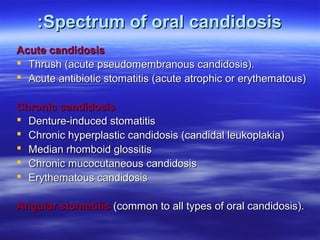 :Spectrum of oral candidosis
Acute candidosis
 Thrush (acute pseudomembranous candidosis).
 Acute antibiotic stomatitis (acute atrophic or erythematous)
Chronic candidosis
 Denture-induced stomatitis
 Chronic hyperplastic candidosis (candidal leukoplakia)
 Median rhomboid glossitis
 Chronic mucocutaneous candidosis
 Erythematous candidosis
Angular stomatitis (common to all types of oral candidosis).

 