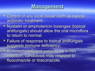 Management
 Control of any local cause such as topical
antibiotic treatment .
 Nystatin or amphotericin lozenges (topical
antifungals) should allow the oral microflora
to return to normal.
 Failure of response to topical antifungals
suggests immune deficiency.
 In immunodeficient patients as in HIV
infection, candidosis may respond to
fluoconazole or itraconazole.

 